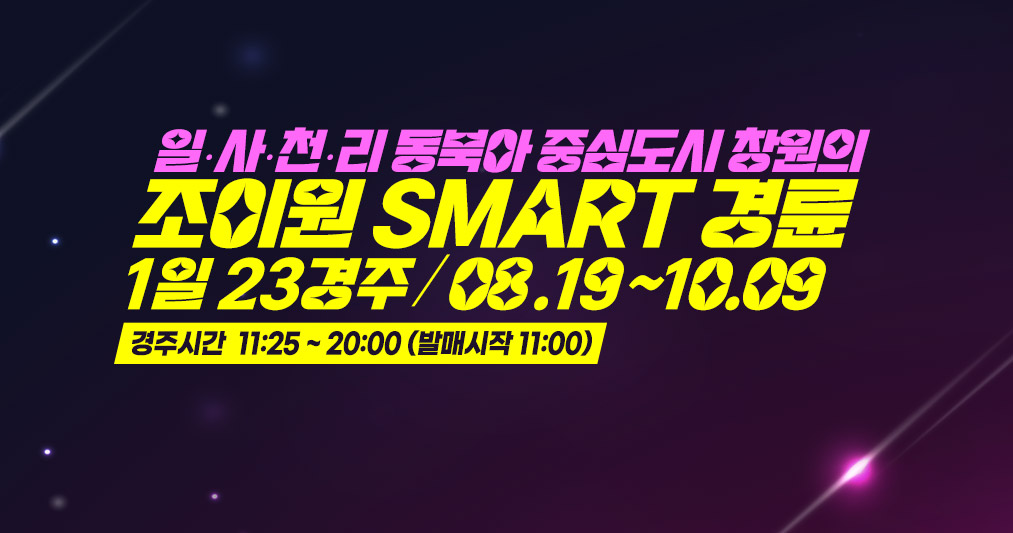  일.사.천.리 동북아 중심도시 창원의 
조이원 SMART 경륜 : 1일 23경주 / 08 .19 ~10.09 [ 경주시간  11:25 ~ 20:00 (발매시작 11:00) ]